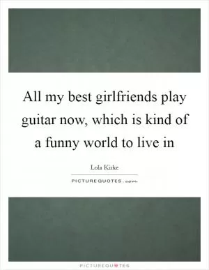 All my best girlfriends play guitar now, which is kind of a funny world to live in Picture Quote #1