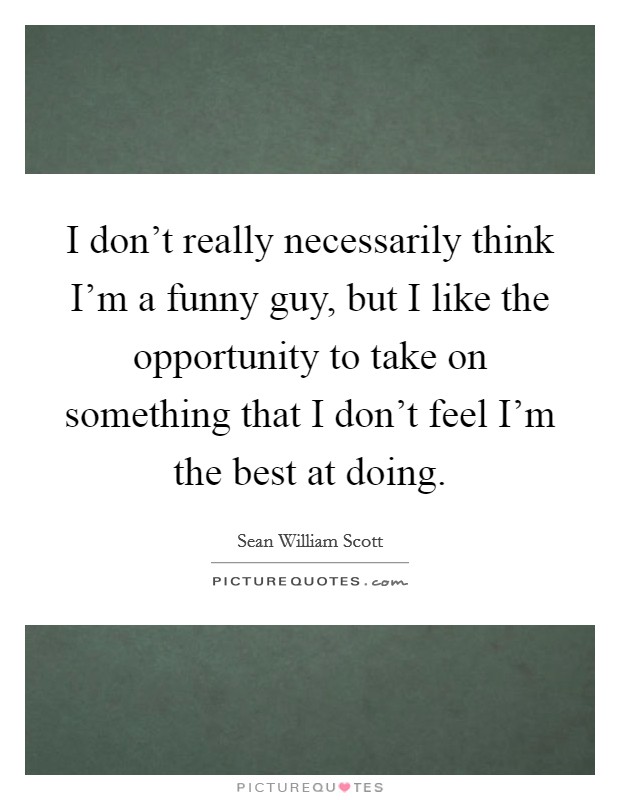 I don't really necessarily think I'm a funny guy, but I like the opportunity to take on something that I don't feel I'm the best at doing. Picture Quote #1