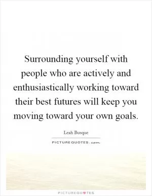 Surrounding yourself with people who are actively and enthusiastically working toward their best futures will keep you moving toward your own goals Picture Quote #1