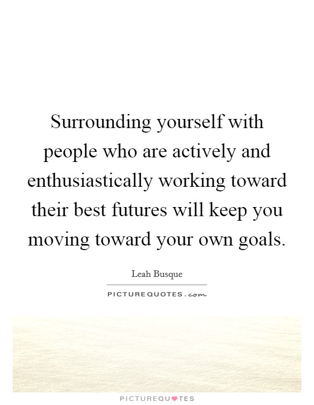 Surrounding yourself with people who are actively and enthusiastically working toward their best futures will keep you moving toward your own goals. Picture Quote #1