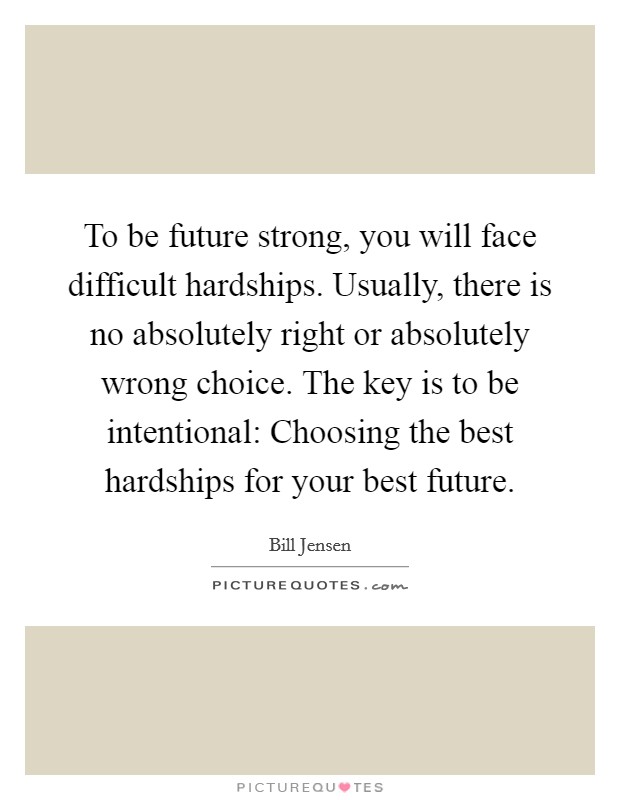 To be future strong, you will face difficult hardships. Usually, there is no absolutely right or absolutely wrong choice. The key is to be intentional: Choosing the best hardships for your best future. Picture Quote #1