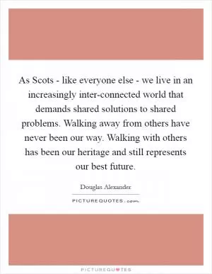 As Scots - like everyone else - we live in an increasingly inter-connected world that demands shared solutions to shared problems. Walking away from others have never been our way. Walking with others has been our heritage and still represents our best future Picture Quote #1