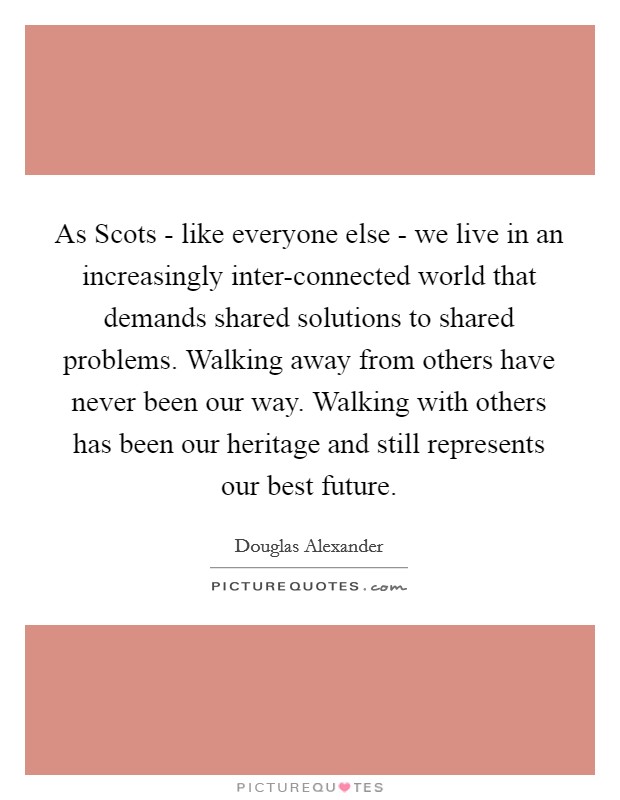 As Scots - like everyone else - we live in an increasingly inter-connected world that demands shared solutions to shared problems. Walking away from others have never been our way. Walking with others has been our heritage and still represents our best future. Picture Quote #1