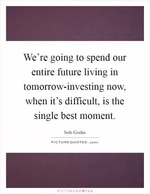 We’re going to spend our entire future living in tomorrow-investing now, when it’s difficult, is the single best moment Picture Quote #1