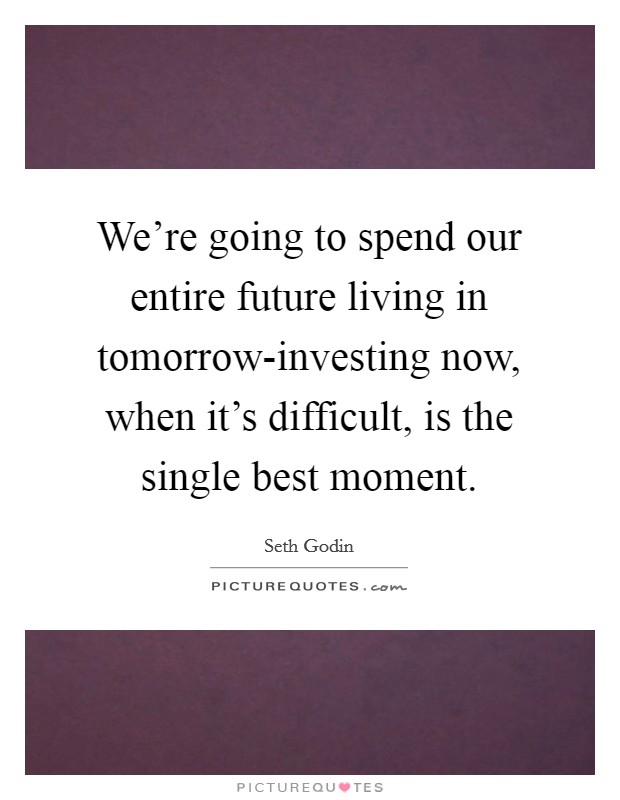 We're going to spend our entire future living in tomorrow-investing now, when it's difficult, is the single best moment. Picture Quote #1