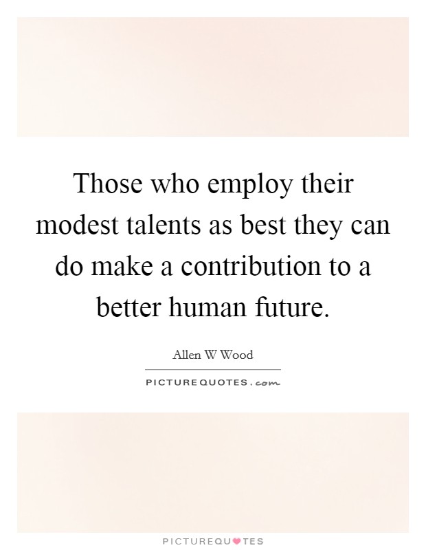 Those who employ their modest talents as best they can do make a contribution to a better human future. Picture Quote #1