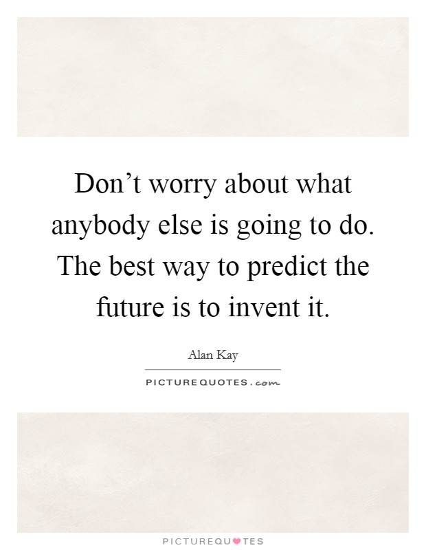 Don't worry about what anybody else is going to do. The best way to predict the future is to invent it. Picture Quote #1