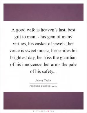 A good wife is heaven’s last, best gift to man, - his gem of many virtues, his casket of jewels; her voice is sweet music, her smiles his brightest day, her kiss the guardian of his innocence, her arms the pale of his safety Picture Quote #1