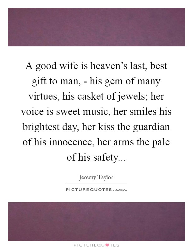 A good wife is heaven's last, best gift to man, - his gem of many virtues, his casket of jewels; her voice is sweet music, her smiles his brightest day, her kiss the guardian of his innocence, her arms the pale of his safety... Picture Quote #1