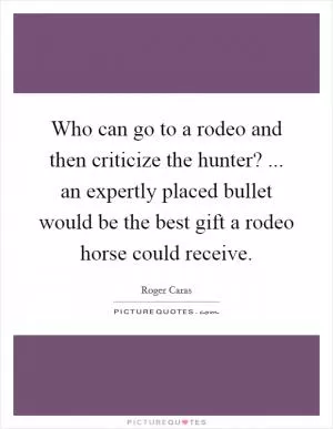 Who can go to a rodeo and then criticize the hunter? ... an expertly placed bullet would be the best gift a rodeo horse could receive Picture Quote #1
