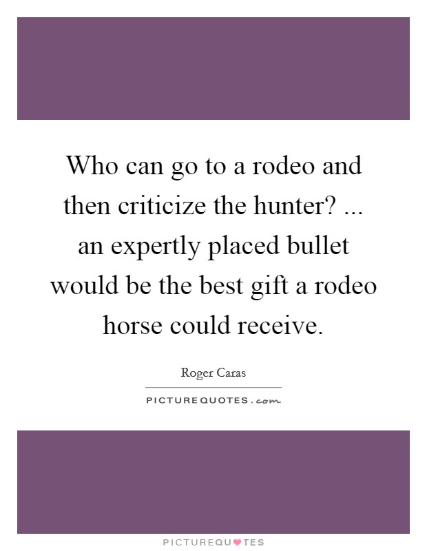Who can go to a rodeo and then criticize the hunter? ... an expertly placed bullet would be the best gift a rodeo horse could receive. Picture Quote #1