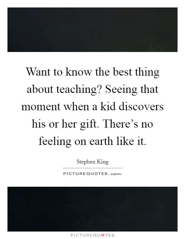 Want to know the best thing about teaching? Seeing that moment when a kid discovers his or her gift. There's no feeling on earth like it. Picture Quote #1