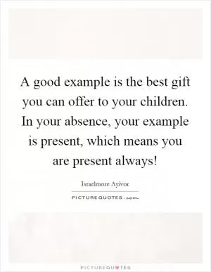 A good example is the best gift you can offer to your children. In your absence, your example is present, which means you are present always! Picture Quote #1