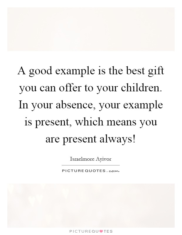 A good example is the best gift you can offer to your children. In your absence, your example is present, which means you are present always! Picture Quote #1