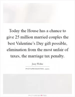Today the House has a chance to give 25 million married couples the best Valentine’s Day gift possible, elimination from the most unfair of taxes, the marriage tax penalty Picture Quote #1