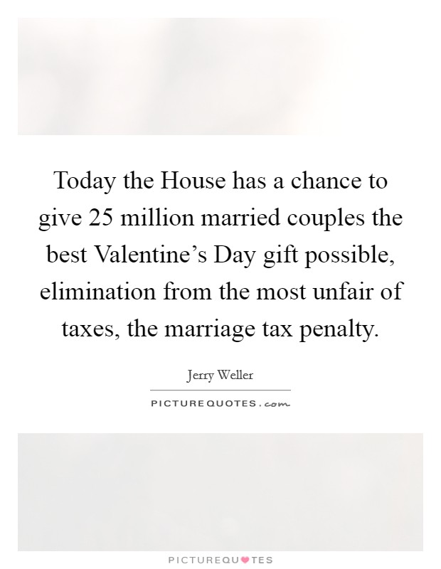 Today the House has a chance to give 25 million married couples the best Valentine's Day gift possible, elimination from the most unfair of taxes, the marriage tax penalty. Picture Quote #1