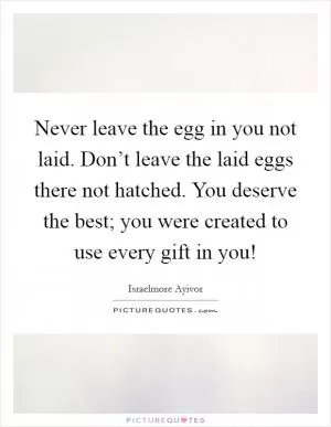 Never leave the egg in you not laid. Don’t leave the laid eggs there not hatched. You deserve the best; you were created to use every gift in you! Picture Quote #1