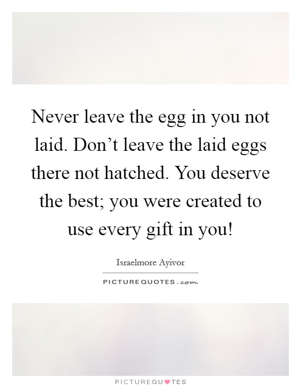 Never leave the egg in you not laid. Don't leave the laid eggs there not hatched. You deserve the best; you were created to use every gift in you! Picture Quote #1