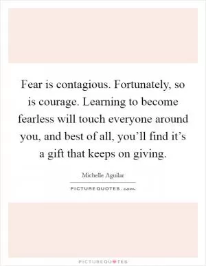 Fear is contagious. Fortunately, so is courage. Learning to become fearless will touch everyone around you, and best of all, you’ll find it’s a gift that keeps on giving Picture Quote #1