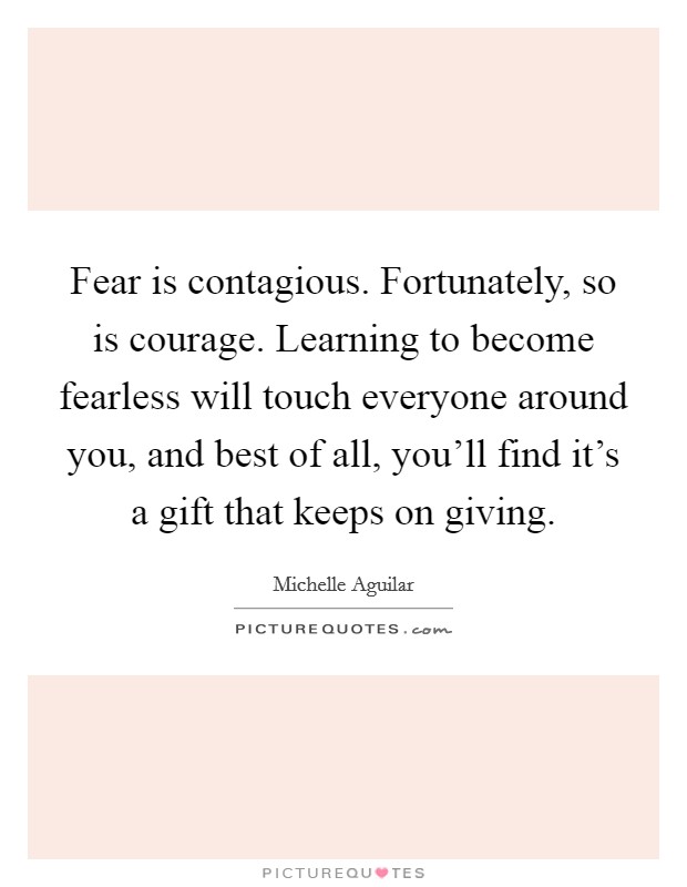 Fear is contagious. Fortunately, so is courage. Learning to become fearless will touch everyone around you, and best of all, you'll find it's a gift that keeps on giving. Picture Quote #1