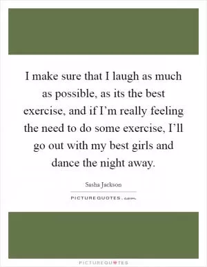 I make sure that I laugh as much as possible, as its the best exercise, and if I’m really feeling the need to do some exercise, I’ll go out with my best girls and dance the night away Picture Quote #1