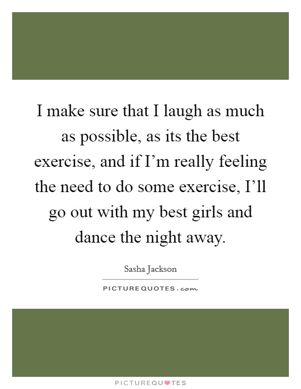 I make sure that I laugh as much as possible, as its the best exercise, and if I'm really feeling the need to do some exercise, I'll go out with my best girls and dance the night away. Picture Quote #1