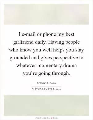 I e-mail or phone my best girlfriend daily. Having people who know you well helps you stay grounded and gives perspective to whatever momentary drama you’re going through Picture Quote #1