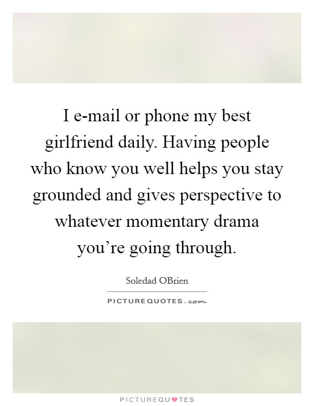 I e-mail or phone my best girlfriend daily. Having people who know you well helps you stay grounded and gives perspective to whatever momentary drama you're going through. Picture Quote #1