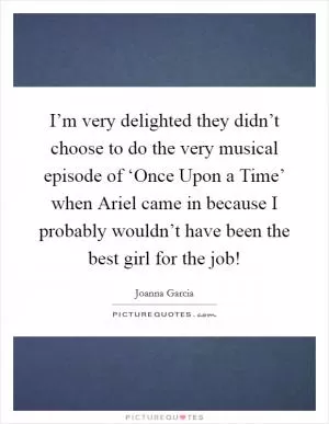 I’m very delighted they didn’t choose to do the very musical episode of ‘Once Upon a Time’ when Ariel came in because I probably wouldn’t have been the best girl for the job! Picture Quote #1