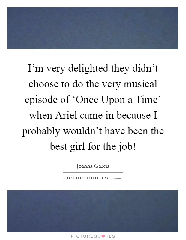 I'm very delighted they didn't choose to do the very musical episode of ‘Once Upon a Time' when Ariel came in because I probably wouldn't have been the best girl for the job! Picture Quote #1