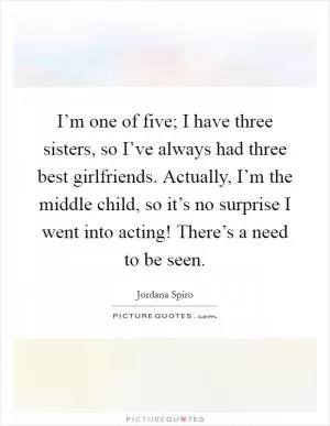 I’m one of five; I have three sisters, so I’ve always had three best girlfriends. Actually, I’m the middle child, so it’s no surprise I went into acting! There’s a need to be seen Picture Quote #1