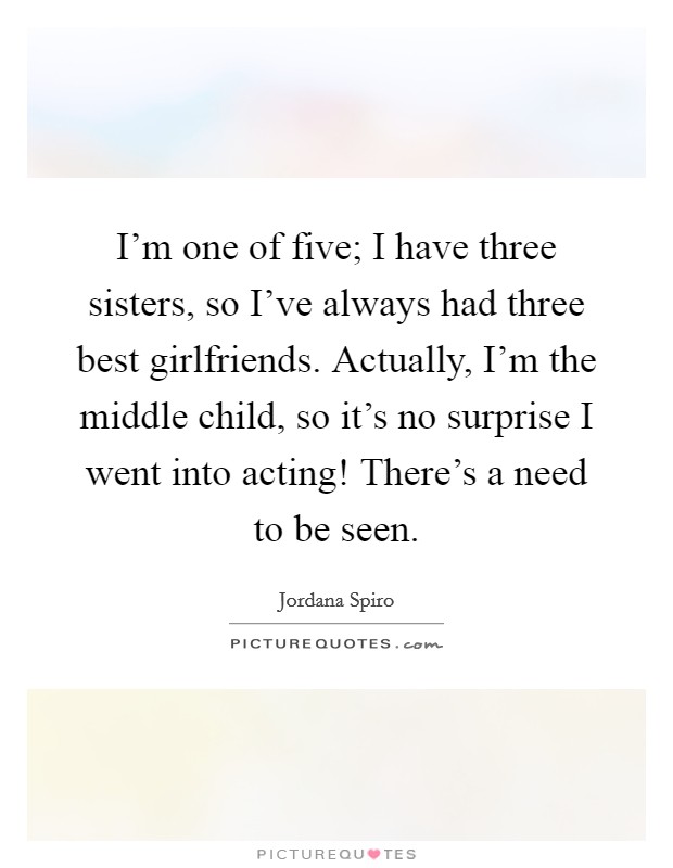 I'm one of five; I have three sisters, so I've always had three best girlfriends. Actually, I'm the middle child, so it's no surprise I went into acting! There's a need to be seen. Picture Quote #1