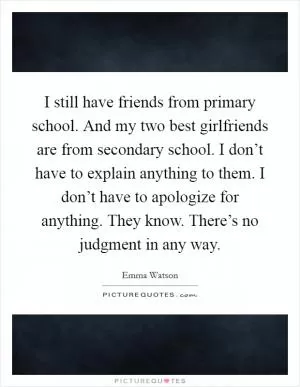 I still have friends from primary school. And my two best girlfriends are from secondary school. I don’t have to explain anything to them. I don’t have to apologize for anything. They know. There’s no judgment in any way Picture Quote #1