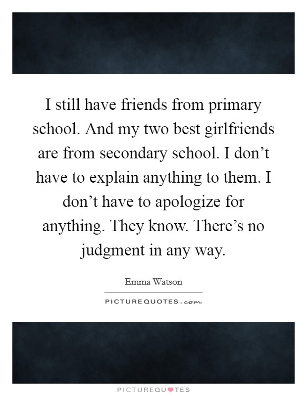 I still have friends from primary school. And my two best girlfriends are from secondary school. I don't have to explain anything to them. I don't have to apologize for anything. They know. There's no judgment in any way. Picture Quote #1