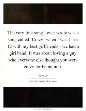The very first song I ever wrote was a song called ‘Crazy’ when I was 11 or 12 with my best girlfriends - we had a girl band. It was about loving a guy who everyone else thought you were crazy for being into Picture Quote #1