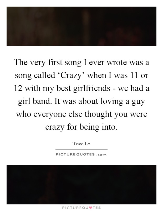 The very first song I ever wrote was a song called ‘Crazy' when I was 11 or 12 with my best girlfriends - we had a girl band. It was about loving a guy who everyone else thought you were crazy for being into. Picture Quote #1