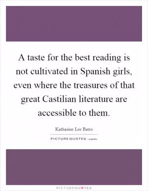 A taste for the best reading is not cultivated in Spanish girls, even where the treasures of that great Castilian literature are accessible to them Picture Quote #1