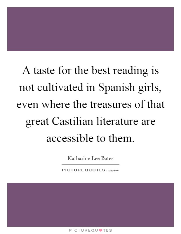 A taste for the best reading is not cultivated in Spanish girls, even where the treasures of that great Castilian literature are accessible to them. Picture Quote #1