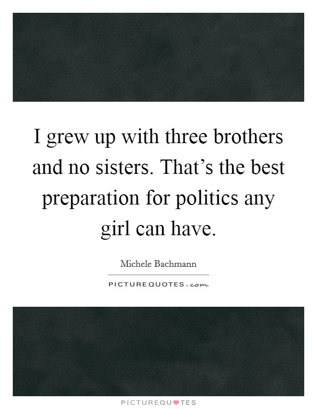 I grew up with three brothers and no sisters. That's the best preparation for politics any girl can have. Picture Quote #1
