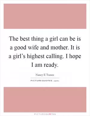 The best thing a girl can be is a good wife and mother. It is a girl’s highest calling. I hope I am ready Picture Quote #1