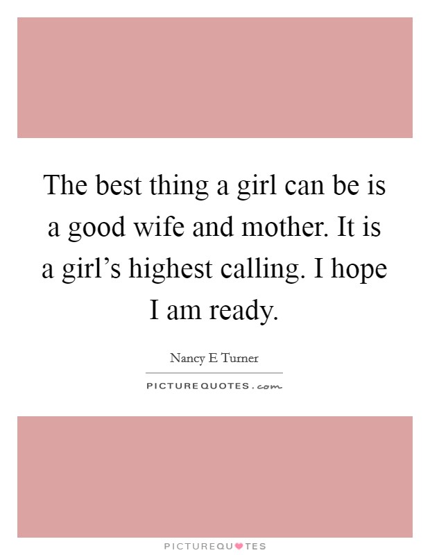 The best thing a girl can be is a good wife and mother. It is a girl's highest calling. I hope I am ready. Picture Quote #1