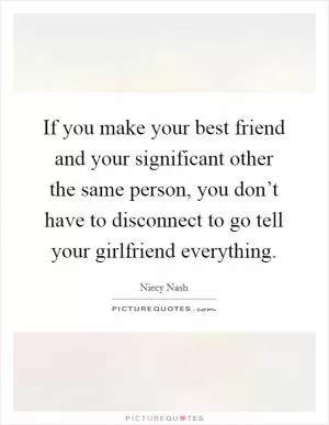 If you make your best friend and your significant other the same person, you don’t have to disconnect to go tell your girlfriend everything Picture Quote #1