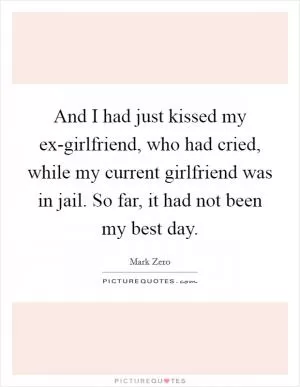 And I had just kissed my ex-girlfriend, who had cried, while my current girlfriend was in jail. So far, it had not been my best day Picture Quote #1