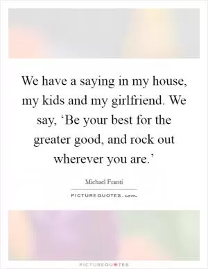 We have a saying in my house, my kids and my girlfriend. We say, ‘Be your best for the greater good, and rock out wherever you are.’ Picture Quote #1