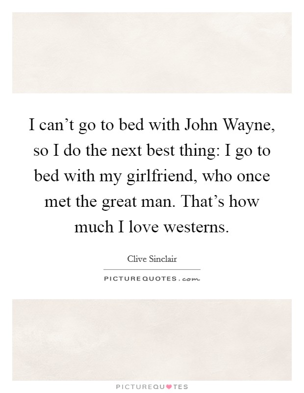 I can't go to bed with John Wayne, so I do the next best thing: I go to bed with my girlfriend, who once met the great man. That's how much I love westerns. Picture Quote #1