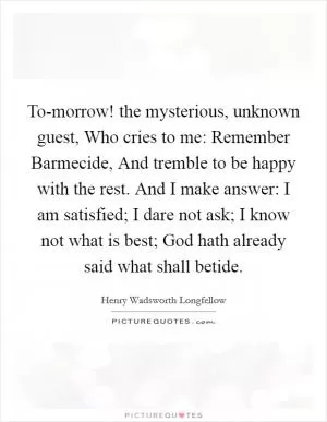 To-morrow! the mysterious, unknown guest, Who cries to me: Remember Barmecide, And tremble to be happy with the rest. And I make answer: I am satisfied; I dare not ask; I know not what is best; God hath already said what shall betide Picture Quote #1