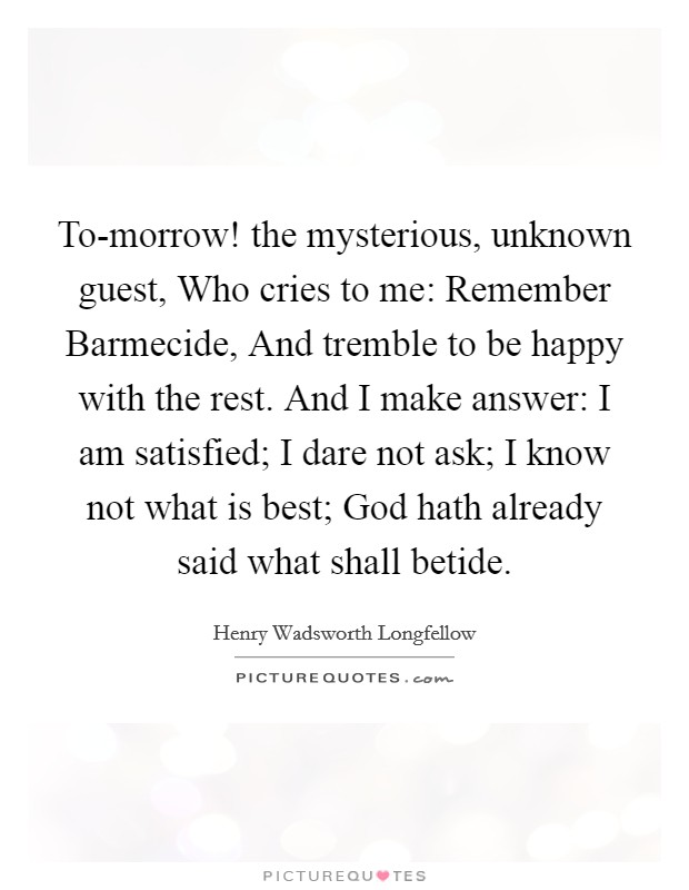 To-morrow! the mysterious, unknown guest, Who cries to me: Remember Barmecide, And tremble to be happy with the rest. And I make answer: I am satisfied; I dare not ask; I know not what is best; God hath already said what shall betide. Picture Quote #1