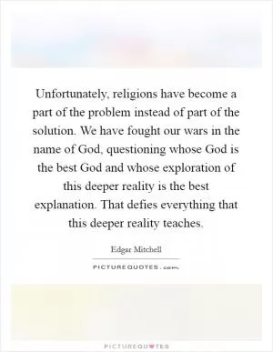 Unfortunately, religions have become a part of the problem instead of part of the solution. We have fought our wars in the name of God, questioning whose God is the best God and whose exploration of this deeper reality is the best explanation. That defies everything that this deeper reality teaches Picture Quote #1