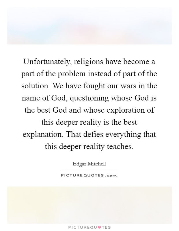 Unfortunately, religions have become a part of the problem instead of part of the solution. We have fought our wars in the name of God, questioning whose God is the best God and whose exploration of this deeper reality is the best explanation. That defies everything that this deeper reality teaches. Picture Quote #1