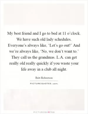 My best friend and I go to bed at 11 o’clock. We have such old lady schedules. Everyone’s always like, ‘Let’s go out!’ And we’re always like, ‘No, we don’t want to.’ They call us the grandmas. L.A. can get really old really quickly if you waste your life away in a club all night Picture Quote #1